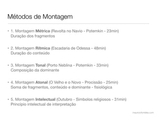 Métodos de Montagem

• 1. Montagem Métrica (Revolta no Navio - Potemkin - 23min)
  Duração dos fragmentos


• 2. Montagem Rítmica (Escadaria de Odessa - 48min)
  Duração do conteúdo


• 3. Montagem Tonal (Porto Neblina - Potemkin - 33min)
  Composição da dominante


• 4. Montagem Atonal (O Velho e o Novo - Procissão - 25min)
  Soma de fragmentos, conteúdo e dominante - ﬁsiológica


• 5. Montagem Intelectual (Outubro - Simbolos religiosos - 31min)
  Princípio intelectual de interpretação
                                                                    mauriciofonteles.com
 