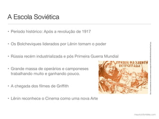 A Escola Soviética

• Período histórico: Após a revolução de 1917


• Os Bolcheviques liderados por Lênin tomam o poder




                                                                             http://www.brasilescola.com/upload/conteudo/images/361b082d6543ffbd545b3c3bad702af7.jpg
• Rússia recém industrializada e pós Primeira Guerra Mundial


• Grande massa de operários e camponeses
  trabalhando muito e ganhando pouco.


• A chegada dos ﬁlmes de Griﬃth


• Lênin reconhece o Cinema como uma nova Arte


                                                               mauriciofonteles.com
 
