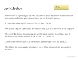 Lev Kuleshov
                                                         Mr. West




• Provou que a signiﬁcação de uma sequência pode depender exclusivamente
  da relação subjetiva que o espectador faz de diversos planos.

• Expressividade e signiﬁcado através da associação.

• Um plano adquire signiﬁcado em relação aos que o antecedem e lhe seguem.

• O confronto destes planos propicia um terceiro nível de signiﬁcado que é
  criado na mente do público. Pode somar ou diferenciar.

• A matéria cinematográﬁca é constituída pelos fragmentos de película.

• O método de composição consistem em uni-los, descobrindo uma ordem
  criadora


                                                                     mauriciofonteles.com
 