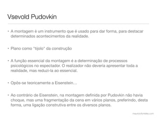 Vsevold Pudovkin

• A montagem é um instrumento que é usado para dar forma, para destacar
  determinados acontecimentos da realidade.


• Plano como "tijolo" da construção


• A função essencial da montagem é a determinação de processos
  psicológicos no espectador. O realizador não deveria apresentar toda a
  realidade, mas reduzi-la ao essencial.


• Opôs-se teoricamente a Eisenstein…


• Ao contrário de Eisenstein, na montagem deﬁnida por Pudovkin não havia
  choque, mas uma fragmentação da cena em vários planos, preferindo, desta
  forma, uma ligação construtiva entre os diversos planos.

                                                                     mauriciofonteles.com
 