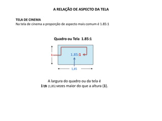 A RELAÇÃO DE ASPECTO DA TELA
TELA DE CINEMA
Na tela de cinema a proporção de aspecto mais comum é 1.85:1
1
1,85
1.85:1
A largura do quadro ou da tela é
17/8 (1,85) vezes maior do que a altura (1).
Quadro ou Tela 1.85:1
 