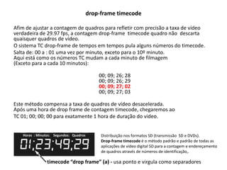 drop-frame timecode
Afim de ajustar a contagem de quadros para refletir com precisão a taxa de vídeo
verdadeira de 29.97 fps, a contagem drop-frame timecode quadro não descarta
quaisquer quadros de vídeo.
O sistema TC drop-frame de tempos em tempos pula alguns números do timecode.
Salta de: 00 a : 01 uma vez por minuto, exceto para o 10º minuto.
Aqui está como os números TC mudam a cada minuto de filmagem
(Exceto para a cada 10 minutos):
00; 09; 26; 28
00; 09; 26; 29
00; 09; 27; 02
00; 09; 27; 03
Este método compensa a taxa de quadros de vídeo desacelerada.
Após uma hora de drop frame de contagem timecode, chegaremos ao
TC 01; 00; 00; 00 para exatamente 1 hora de duração do video.
Horas : Minutos: Segundos: Quadros
timecode “drop frame” (a) - usa ponto e virgula como separadores
Distribuição nos formatos SD (transmissão SD e DVDs).
Drop-frame timecode é o método padrão e padrão de todas as
aplicações de vídeo digital SD para a contagem e endereçamento
de quadros através de números de identificação,.
 
