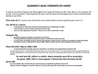 QUANDO E QUAL FORMATO DV USAR?
É comum encontrar câmeras de vídeo digital com opção de filmar em 60i, 24p, 30p ou, em qualquer SD
ou HD. Como escolher? Tudo depende do que o seu formato de finalização será e como você pretende
distribuir seu filme:
Filme tudo 16: 9, a menos que você tenha uma razão estética muito específica para usar 4: 3.
Use 60i SD se e apenas
– a distribuição em vídeo 60i standard (transmissão DV SD ou distribuição em DVD)
– é desnecessário ou não se deseja a aparência de filme 24p.
– como uma boa opção para transmitir o filme como o vídeo comprimido na web.
Fotografe 24p
– quando for finalizar e distribuir em película ou D-Cinema.
A correspondência de quadro (um para um) torna a transferência muito mais fácil.
– se você deseja a qualidade visual do formato 24p quando o projeto estiver concluído e for exibido em vídeo 60i padrão.
Em ambos os casos, o 24p HD (720 / 24p ou 1080 / 24p) irá sempre dar-lhe melhor qualidade do que 24p SD.
Filme HD (720 / 60p ou 1080 / 60i)
– se você pretende transmitir como um sinal HD ou na tela de um equipamento de leitura HD.
A resolução superior, a capacidade do HD para lidar com iluminação suave, e a superioridade total do equipamento HD
(lentes, codificadores, etc.) tornam este um bom formato, mesmo se você pretende distribuir seu trabalho em definição
padrão.
Se você tem HD, utilize-o e realize down-converter para SD se necessário.
Em geral, 1080 / 60i é o mais popular e flexível dos dois formatos de HD.
Ignore 30p.
Em certa medida, 30p é um formato que está lá porque os engenheiros poderiam colocá-lo lá.
Não há nenhuma vantagem em capturar 30p para a maioria das aplicações relacionadas à narrativa cinematográfica.
 