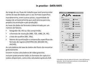 in practice - DATA RATE
Ao longo de seu fluxo de trabalho que você precisa estar
ciente da taxa de dados para o seu formato específico.
Isso determina, entre outras coisas, a quantidade de
espaço de armazenamento que você precisa para seu
projeto (na produção e pós-produção).
As taxas de dados de formato é determinado por um
número de fatores.
• fotografar SD, HD ou não comprimido;
• o formato de resolução (480, 720, 1080, 2K, 4K);
• a taxa de quadros (60i, 24p);
• fatores de quantização e compressão específicos do
formato de registro (DVCPRO-HD, XDCAM-HD,
AVCHD).
As calculadoras de taxa de dados são fáceis de encontrar
gratuitamente.
Existem muitas calculadoras de vídeo gratuitas.
Incluem praticamente todos os formatos de captura e
codecs disponíveis, como esta calculadora gratuita AJA.
Calculadoras taxa de dados de formato, como AJA Systems,
gratuitas, são um úteis para calcular as necessidades de
armazenamento de dados.
 