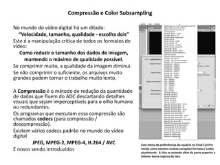 Compressão e Color Subsampling
No mundo do vídeo digital há um ditado:
“Velocidade, tamanho, qualidade - escolha dois”
Este é a manipulação crítica de todos os formatos de
vídeo:
Como reduzir o tamanho dos dados de imagem,
mantendo o máximo de qualidade possível.
Se comprimir muito, a qualidade da imagem diminui.
Se não comprimir o suficiente, os arquivos muito
grandes podem tornar o trabalho muito lento.
A Compressão é o método de redução da quantidade
de dados que fluem do ADC descartando detalhes
visuais que sejam imperceptíveis para o olho humano
ou redundantes.
Os programas que executam essa compressão são
chamados codecs (para compressão /
descompressão).
Existem vários codecs padrão no mundo do vídeo
digital
JPEG, MPEG-2, MPEG-4, H.264 / AVC
E novos sendo introduzidos
Este menu de preferências do usuário no Final Cut Pro
revela como existem muitas variações formato / codec
atualmente. A lista se estende além da parte superior e
inferior desta captura de tela.
 