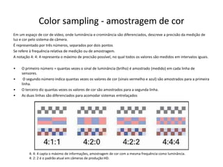 Color sampling - amostragem de cor
Em um espaço de cor de vídeo, onde luminância e crominância são diferenciados, descreve a precisão da medição de
luz e cor pelo sistema de câmera.
É representado por três números, separados por dois pontos
Se refere à frequência relativa de medição ou de amostragem.
A notação 4: 4: 4 representa o máximo de precisão possível, no qual todos os valores são medidos em intervalos iguais.
• O primeiro número = quantas vezes o sinal de luminância (brilho) é amostrado (medido) em cada linha de
sensores.
• O segundo número indica quantas vezes os valores de cor (sinais vermelho e azul) são amostrados para a primeira
linha.
• O terceiro diz quantas vezes os valores de cor são amostrados para a segunda linha.
• As duas linhas são diferenciados para acomodar sistemas entrelaçados
4: 4: 4 capta o máximo de informações, amostragem de cor com a mesma frequência como luminância.
4: 2: 2 é o padrão atual em câmeras de produção HD.
 