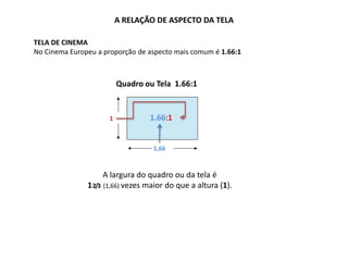 A RELAÇÃO DE ASPECTO DA TELA
TELA DE CINEMA
No Cinema Europeu a proporção de aspecto mais comum é 1.66:1
1
1,66
1.85:1
A largura do quadro ou da tela é
12/3 (1,66) vezes maior do que a altura (1).
Quadro ou Tela 1.66:1
1.66:1
 