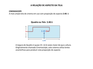 A RELAÇÃO DE ASPECTO DA TELA
CINEMASCOPE
A mais ampla tela de cinema em uso com proporção de aspecto 2.40: 1
1
2,40
1.85:1
Quadro ou Tela 2.40:1
2.40:1
A largura do Quadro é quase 2½ (2,5) vezes maior do que a altura.
Originalmente chamado Cinemascope, este sistema utiliza lentes
anamórficas para produzir esta proporção de aspecto
 