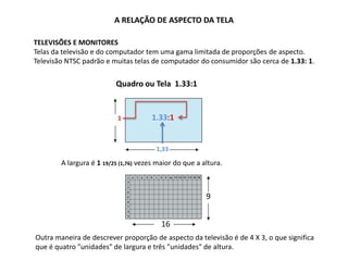 1,33
A RELAÇÃO DE ASPECTO DA TELA
TELEVISÕES E MONITORES
Telas da televisão e do computador tem uma gama limitada de proporções de aspecto.
Televisão NTSC padrão e muitas telas de computador do consumidor são cerca de 1.33: 1.
Quadro ou Tela 1.33:1
A largura é 1 19/25 (1,76) vezes maior do que a altura.
1 1.33:1
9
16
Outra maneira de descrever proporção de aspecto da televisão é de 4 X 3, o que significa
que é quatro "unidades" de largura e três "unidades" de altura.
 