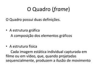 O Quadro (frame)
O Quadro possui duas definições.
• A estrutura gráfica
A composição dos elementos gráficos
• A estrutura física
Cada imagem estática individual capturada em
filme ou em vídeo, que, quando projetadas
sequencialmente, produzem a ilusão de movimento
 