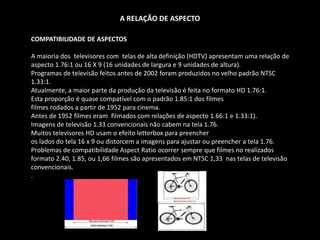A RELAÇÃO DE ASPECTO
COMPATIBILIDADE DE ASPECTOS
A maioria dos televisores com telas de alta definição (HDTV) apresentam uma relação de
aspecto 1.76:1 ou 16 X 9 (16 unidades de largura e 9 unidades de altura).
Programas de televisão feitos antes de 2002 foram produzidos no velho padrão NTSC
1.33:1.
Atualmente, a maior parte da produção da televisão é feita no formato HD 1.76:1.
Esta proporção é quase compatível com o padrão 1.85:1 dos filmes
filmes rodados a partir de 1952 para cinema.
Antes de 1952 filmes eram filmados com relações de aspecto 1.66:1 e 1.33:1).
Imagens de televisão 1.33 convencionais não cabem na tela 1.76.
Muitos televisores HD usam o efeito letterbox para preencher
os lados do tela 16 x 9 ou distorcem a imagens para ajustar ou preencher a tela 1.76.
Problemas de compatibilidade Aspect Ratio ocorrer sempre que filmes no realizados
formato 2.40, 1.85, ou 1,66 filmes são apresentados em NTSC 1,33 nas telas de televisão
convencionais.
.
 