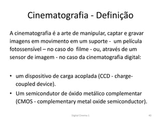 Cinematografia - Definição
A cinematografia é a arte de manipular, captar e gravar
imagens em movimento em um suporte - um película
fotossensível – no caso do filme - ou, através de um
sensor de imagem - no caso da cinematografia digital:
• um dispositivo de carga acoplada (CCD - charge-
coupled device).
• Um semicondutor de óxido metálico complementar
(CMOS - complementary metal oxide semiconductor).
40Digital Cinema 1
 