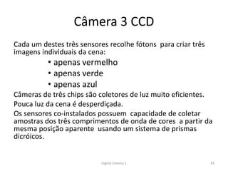 Câmera 3 CCD
Cada um destes três sensores recolhe fótons para criar três
imagens individuais da cena:
• apenas vermelho
• apenas verde
• apenas azul
Câmeras de três chips são coletores de luz muito eficientes.
Pouca luz da cena é desperdiçada.
Os sensores co-instalados possuem capacidade de coletar
amostras dos três comprimentos de onda de cores a partir da
mesma posição aparente usando um sistema de prismas
dicróicos.
43Digital Cinema 1
 