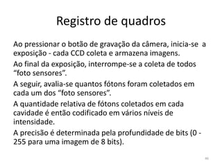 Registro de quadros
Ao pressionar o botão de gravação da câmera, inicia-se a
exposição - cada CCD coleta e armazena imagens.
Ao final da exposição, interrompe-se a coleta de todos
“foto sensores”.
A seguir, avalia-se quantos fótons foram coletados em
cada um dos “foto sensores”.
A quantidade relativa de fótons coletados em cada
cavidade é então codificado em vários níveis de
intensidade.
A precisão é determinada pela profundidade de bits (0 -
255 para uma imagem de 8 bits).
46
 