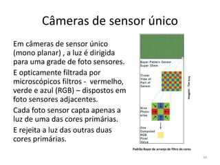 Câmeras de sensor único
Em câmeras de sensor único
(mono planar) , a luz é dirigida
para uma grade de foto sensores.
E opticamente filtrada por
microscópicos filtros - vermelho,
verde e azul (RGB) – dispostos em
foto sensores adjacentes.
Cada foto sensor capta apenas a
luz de uma das cores primárias.
E rejeita a luz das outras duas
cores primárias.
Padrão Bayer de arranjo de filtro de cores
Imagem-TimKang
49
 