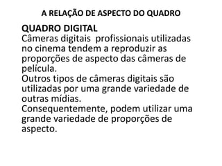 A RELAÇÃO DE ASPECTO DO QUADRO
QUADRO DIGITAL
Câmeras digitais profissionais utilizadas
no cinema tendem a reproduzir as
proporções de aspecto das câmeras de
película.
Outros tipos de câmeras digitais são
utilizadas por uma grande variedade de
outras mídias.
Consequentemente, podem utilizar uma
grande variedade de proporções de
aspecto.
 