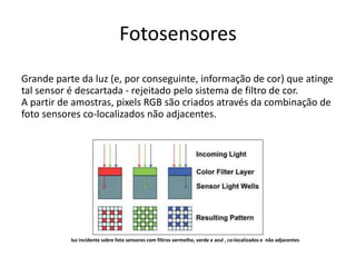 Fotosensores
Grande parte da luz (e, por conseguinte, informação de cor) que atinge
tal sensor é descartada - rejeitado pelo sistema de filtro de cor.
A partir de amostras, pixels RGB são criados através da combinação de
foto sensores co-localizados não adjacentes.
luz incidente sobre foto sensores com filtros vermelho, verde e azul , co-localizados e não adjacentes
 