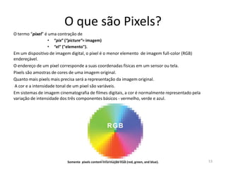 O que são Pixels?
O termo “pixel” é uma contração de
• “pix” (“picture”= imagem)
• “el” ("elemento").
Em um dispositivo de imagem digital, o pixel é o menor elemento de imagem full-color (RGB)
endereçável.
O endereço de um pixel corresponde a suas coordenadas físicas em um sensor ou tela.
Pixels são amostras de cores de uma imagem original.
Quanto mais pixels mais precisa será a representação da imagem original.
A cor e a intensidade tonal de um pixel são variáveis.
Em sistemas de imagem cinematografia de filmes digitais, a cor é normalmente representado pela
variação de intensidade dos três componentes básicos - vermelho, verde e azul.
Somente pixels contem informação RGB (red, green, and blue). 53Digital Cinema 1
 