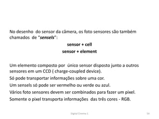 No desenho do sensor da câmera, os foto sensores são também
chamados de “sensels”:
sensor + cell
sensor + element
Um elemento composto por único sensor disposto junto a outros
sensores em um CCD ( charge-coupled device).
Só pode transportar informações sobre uma cor.
Um sensels só pode ser vermelho ou verde ou azul.
Vários foto sensores devem ser combinados para fazer um pixel.
Somente o pixel transporta informações das três cores - RGB.
54Digital Cinema 1
 