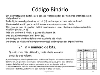 Código Binário
Em cinematografia digital, luz e cor são representados por números organizados em
código binário.
Cada dígito do código binário, um bit (b), define apenas dois valores: 0 ou 1.
Um único bit, então, pode definir uma escala de apenas dois níveis.
Mas, juntos, dois bits podem definir quatro níveis - dois níveis em cada um dos dois
níveis originais (2 x 2).
Três bits definem 8 níveis, e quatro bits fazem 16.
Oito bits são chamados um "byte" (B).
Um código de oito bits define uma escala de 256 níveis.
O número de níveis definido por um código binário pode ser expresso como
Quanto mais bits utilizados, mais níveis e maior
precisão dos valores.
2N n = número de bits.
A película registra uma imagem variando a densidade de prata ou corante da emulsão
do filme em um gradiente contínuo de transparente para opaco, preto para o branco.
imagem digital constrói uma imagem com números em um formato binário.
O detalhe exibido é limitado a uma escala número de valores discretos (individualmente
separados e distintos), determinado pelo número de bits a ser usado.
65Digital Cinema 1
 
