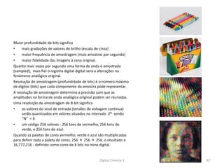 Maior profundidade de bits significa
• mais gradações de valores de brilho (escala de cinza)
• maior frequência de amostragem (mais amostras por segundo)
• maior fidelidade das imagens à cena original.
Quanto mais vezes por segundo uma forma de onda é amostrada
(sampled), mais fiel o registro digital digital será a alterações no
fenómeno analógico original.
Resolução de amostragem (profundidade de bits) é o número máximo
de dígitos (bits) que cada componente da amostra pode representar.
A resolução de amostragem determina a precisão com que as
amplitudes na forma de onda analógica original podem ser recriadas.
Uma resolução de amostragem de 8-bit significa
• os valores do sinal de entrada (tensões de voltagem contínua)
serão quantizados em valores situados no intervalo 2N , sendo
“N” = 8
• um código 256 valores - 256 tons de vermelho, 256 tons de
verde, e 256 tons de azul.
Quando as paletas de cores vermelho, verde e azul são multiplicadas
para definir toda a paleta de cores, 256 × 256 × 256, o resultado é
16,777,216 - definido como cores de 8 bits no reino digital.
67Digital Cinema 1
 