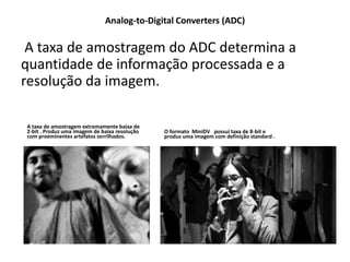 Analog-to-Digital Converters (ADC)
A taxa de amostragem do ADC determina a
quantidade de informação processada e a
resolução da imagem.
A taxa de amostragem extremamente baixa de
2-bit . Produz uma imagem de baixa resolução
com proeminentes artefatos serrilhados.
O formato MiniDV possui taxa de 8-bit e
produz uma imagem com definição standard .
 