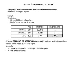 A RELAÇÃO DE ASPECTO DO QUADRO
A proporção de aspecto do quadro pode ser determinada dividindo a
medida da altura pela largura.
Exemplo:
Uma tela de
• 20 pés (6,096 metros) de altura
• 60 pés (18,288 metros) de largura
O Termo RELAÇÃO DE ASPECTO (aspect ratio) pode ser aplicado a qualquer
tipo de filme, vídeo, ou quadro digital.
Isto inclui
• O Quadro das câmaras, onde capturamos imagens.
• A Tela, onde as vemos.
 