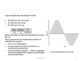 A quantização de amostragem 16 bits
• 65.536 tons de vermelho
• 65.536 tons de verde
• 65.536 tons de azul
Maior precisão e sutileza de gradações de tom e
de cor.
Isto é especialmente importante quando se
trabalha em espaços
• com uma ampla gama
• a maior parte de matizes localizam-se
relativamente próximos
• no intermediário digital - onde um grande
número de algoritmos digitais são utilizados
consecutivamente.
As cores são amostradas numericamente.
70Digital Cinema 1
 