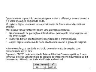 Quanto menor a precisão de amostragem, maior a diferença entre a amostra
e o valor analógico original da onda.
O registro digital é apenas uma aproximação da forma de onda contínua
original.
Mas possui várias vantagens sobre uma gravação analógica.
• Nenhum ruído de gravação é introduzido - exceto pelo próprio processo
de amostragem
• números digitais são facilmente manipulados e transmissíveis
• cópias digitais da forma de onda são tão boas como a gravação original.
Há muito esforço a ser dada a criação de um formato de arquivo com
profundidade de 16 bits
O projeto "ACES" da Academia de Artes e Ciências Cinematográficas é uma
tentativa de criar uma formato de arquivo de imagem em movimento 16-bit
dominante, utilizado por toda a indústria audiovisual.
72Digital Cinema 1
 