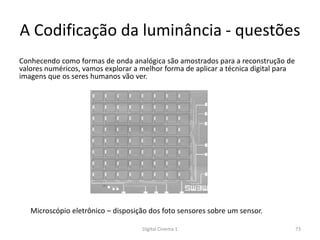 A Codificação da luminância - questões
Conhecendo como formas de onda analógica são amostrados para a reconstrução de
valores numéricos, vamos explorar a melhor forma de aplicar a técnica digital para
imagens que os seres humanos vão ver.
Microscópio eletrônico – disposição dos foto sensores sobre um sensor.
73Digital Cinema 1
 