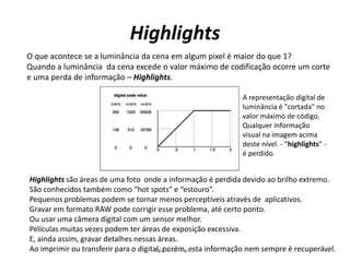 Highlights
O que acontece se a luminância da cena em algum pixel é maior do que 1?
Quando a luminância da cena excede o valor máximo de codificação ocorre um corte
e uma perda de informação – Highlights.
Highlights são áreas de uma foto onde a informação é perdida devido ao brilho extremo.
São conhecidos também como “hot spots” e “estouro”.
Pequenos problemas podem se tornar menos perceptíveis através de aplicativos.
Gravar em formato RAW pode corrigir esse problema, até certo ponto.
Ou usar uma câmera digital com um sensor melhor.
Películas muitas vezes podem ter áreas de exposição excessiva.
E, ainda assim, gravar detalhes nessas áreas.
Ao imprimir ou transferir para o digital, porém, esta informação nem sempre é recuperável.
A representação digital de
luminância é "cortada" no
valor máximo de código.
Qualquer informação
visual na imagem acima
deste nível - “highlights” -
é perdido.
78Digital Cinema 1
 