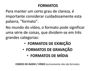 FORMATOS
Para manter um certo grau de clareza, é
importante considerar cuidadosamente esta
palavra, "formato".
No mundo do vídeo, o formato pode significar
uma série de coisas, que dividem-se em três
grandes categorias:
• FORMATOS DE EXIBIÇÃO
• FORMATOS DE GRAVAÇÃO
• FORMATOS DE MÍDIA
CODECS DE ÁUDIO / VÍDEO tecnicamente não são formatos
 