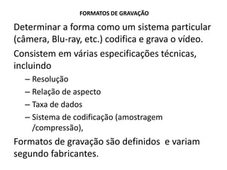 FORMATOS DE GRAVAÇÃO
Determinar a forma como um sistema particular
(câmera, Blu-ray, etc.) codifica e grava o vídeo.
Consistem em várias especificações técnicas,
incluindo
– Resolução
– Relação de aspecto
– Taxa de dados
– Sistema de codificação (amostragem
/compressão),
Formatos de gravação são definidos e variam
segundo fabricantes.
 
