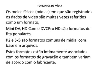 FORMATOS DE MÍDIA
Os meios físicos (mídias) em que são registrados
os dados de vídeo são muitas vezes referidos
como um formato.
Mini DV, HD Cam e DVCPro HD são formatos de
fita populares.
P2 e SxS são formatos comuns de mídia com
base em arquivos.
Estes formatos estão intimamente associados
com os formatos de gravação e também variam
de acordo com o fabricante.
 