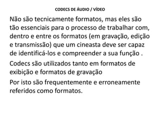 CODECS DE ÁUDIO / VÍDEO
Não são tecnicamente formatos, mas eles são
tão essenciais para o processo de trabalhar com,
dentro e entre os formatos (em gravação, edição
e transmissão) que um cineasta deve ser capaz
de identificá-los e compreender a sua função .
Codecs são utilizados tanto em formatos de
exibição e formatos de gravação
Por isto são frequentemente e erroneamente
referidos como formatos.
 