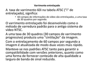 Varrimento entrelaçado
A taxa de varrimento 60i na tabela ATSC ("i" de
entrelaçado), significa:
• 60 campos de informações de vídeo são entrelaçados, a uma taxa
de 30 quadros por segundo.
O varrimento entrelaçado foi desenvolvido como o
método de varredura padrão para o antigo sistema de
vídeo NTSC.
A uma taxa de 30 quadros (30 campos de varrimento
progressivo) produzia uma "cintilação” da imagem.
Com o entrelaçamento de 60 campos por segundo a
imagem é atualizada de modo duas vezes mais rápido.
Manteve-se nos padrões ATSC tanto para garantir a
compatibilidade com versões anteriores, quanto como
uma forma de fornecer conteúdo de alta qualidade a
largura de banda de sinal reduzida.
 