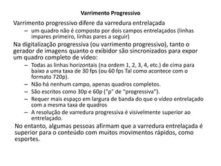 Varrimento Progressivo
Varrimento progressivo difere da varredura entrelaçada
– um quadro não é composto por dois campos entrelaçados (linhas
impares primeiro, linhas pares a seguir)
Na digitalização progressiva (ou varrimento progressivo), tanto o
gerador de imagens quanto o exibidor são sincronizados para expor
um quadro completo de vídeo:
– Todas as linhas horizontais (na ordem 1, 2, 3, 4, etc.) de cima para
baixo a uma taxa de 30 fps (ou 60 fps Tal como acontece com o
formato 720p).
– Não há nenhum campo, apenas quadros completos.
– São escritos como 30p e 60p ("p" de “progressiva”).
– Requer mais espaço em largura de banda do que o vídeo entrelaçado
com a mesma taxa de quadros
– A resolução de varredura progressiva é visivelmente superior ao
entrelaçado.
No entanto, algumas pessoas afirmam que a varredura entrelaçada é
superior para o conteúdo com muitos movimentos rápidos, como
esportes.
 