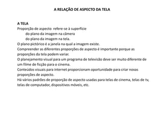A RELAÇÃO DE ASPECTO DA TELA
A TELA
Proporção de aspecto refere-se à superfície
do plano da imagem na câmera
do plano da imagem na tela.
O plano pictórico é a janela na qual a imagem existe.
Compreender as diferentes proporções de aspecto é importante porque as
proporções da tela podem variar.
O planejamento visual para um programa de televisão deve ser muito diferente de
um filme de ficção para o cinema.
Conteúdos visuais para internet proporcionam oportunidade para criar novas
proporções de aspecto.
Há vários padrões de proporção de aspecto usadas para telas de cinema, telas de tv,
telas de computador, dispositivos móveis, etc.
 