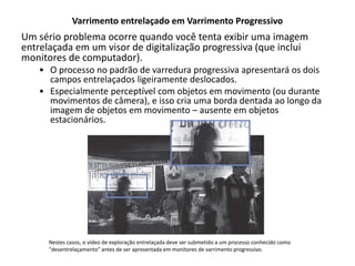 Varrimento entrelaçado em Varrimento Progressivo
Um sério problema ocorre quando você tenta exibir uma imagem
entrelaçada em um visor de digitalização progressiva (que inclui
monitores de computador).
• O processo no padrão de varredura progressiva apresentará os dois
campos entrelaçados ligeiramente deslocados.
• Especialmente perceptível com objetos em movimento (ou durante
movimentos de câmera), e isso cria uma borda dentada ao longo da
imagem de objetos em movimento – ausente em objetos
estacionários.
Nestes casos, o vídeo de exploração entrelaçada deve ser submetido a um processo conhecido como
"desentrelaçamento" antes de ser apresentada em monitores de varrimento progressivo.
 
