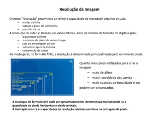 Resolução da Imagem
O termo "resolução” geralmente se refere à capacidade de reproduzir detalhes visuais:
– nitidez da linha
– sutileza e graus de luminância
– precisão de cor.
A resolução de vídeo é afetada por vários fatores, além do sistema de formato de digitalização:
– a qualidade da lente
– o número de pixels do sensor imager
– taxa de amostragem de bits
– sub amostragem de chroma
– compressão de dados
De modo geral, no formato ATSC, a resolução é determinada principalmente pelo número de pixels.
Quanto mais pixels utilizados para criar a
imagem
– mais detalhes
– maior suavidade das curvsa
– mais nuances de tonalidade e cor
podem ser processados.
A resolução de formatos DV pode ser aproximadamente determinada multiplicando-se a
quantidade de pixels horizontais e pixels verticais.
A ilustração mostra as capacidades de resolução relativas com base na contagem de pixels.
 
