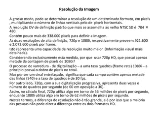 Resolução da Imagem
A grosso modo, pode-se determinar a resolução de um determinado formato, em pixels
, multiplicando o número de linhas verticais pelo de pixels horizontais.
A resolução DV de definição padrão que mais se assemelha ao velho NTSC SD é 704 ×
480.
Contém pouco mais de 338.000 pixels para definir a imagem.
As duas resoluções de alta definição, 720p e 1080i, respectivamente preveem 921.600
e 2.073.600 pixels por frame.
Isto representa uma capacidade de resolução muito maior (Informação visual mais
detalhada).
Considerando exclusivamente esta medida, por que usar 720p HD, que possui apenas
metade da contagem de pixels de 1080i?
O processo de varredura - de digitalização – a uma taxa quadros (frame rate) 1080i – a
principio possui o dobro de pixels no total.
Mas por ser um sinal entrelaçado, significa que cada campo contém apenas metade
das linhas (540) e a taxa de quadros é de 30 fps.
Por outro lado, 720p, com a sua digitalização progressiva, apresenta duas vezes o
número de quadros por segundo (de 60 em oposição a 30).
Assim, no cálculo final, 720p utiliza algo em torno de 56 milhões de pixels por segundo,
enquanto 1080i utiliza algo em torno de 62 milhões de pixels por segundo.
Nestes termos, a diferença de resolução não é tão grande, e é por isso que a maioria
das pessoas não pode dizer a diferença entre os dois formatos HD.
 