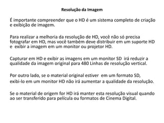 Resolução da Imagem
É importante compreender que o HD é um sistema completo de criação
e exibição de imagem.
Para realizar a melhoria da resolução de HD, você não só precisa
fotografar em HD, mas você também deve distribuir em um suporte HD
e exibir a imagem em um monitor ou projetor HD.
Capturar em HD e exibir as imagens em um monitor SD irá reduzir a
qualidade da imagem original para 480 Linhas de resolução vertical.
Por outro lado, se o material original estiver em um formato SD,
exibi-lo em um monitor HD não irá aumentar a qualidade da resolução.
Se o material de origem for HD irá manter esta resolução visual quando
ao ser transferido para película ou formatos de Cinema Digital.
 
