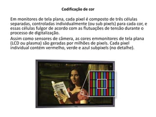 Codificação de cor
Em monitores de tela plana, cada pixel é composto de três células
separadas, controladas individualmente (ou sub pixels) para cada cor, e
essas células fulgor de acordo com as flutuações de tensão durante o
processo de digitalização.
Assim como sensores de câmera, as cores emmonitores de tela plana
(LCD ou plasma) são geradas por milhões de pixels. Cada pixel
individual contém vermelho, verde e azul subpixels (no detalhe).
 