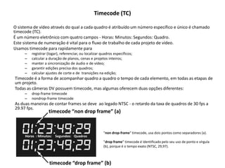 Timecode (TC)
O sistema de vídeo através do qual a cada quadro é atribuído um número específico e único é chamado
timecode (TC).
É um número eletrônico com quatro campos - Horas: Minutos: Segundos: Quadro.
Este sistema de numeração é vital para o fluxo de trabalho de cada projeto de vídeo.
Usamos timecode para rapidamente para
– registrar (logar), referenciar, ou localizar quadros específicos;
– calcular a duração de planos, cenas e projetos inteiros;
– manter a sincronização de áudio e de vídeo;
– garantir edições precisa dos quadros;
– calcular ajustes de corte e de transições na edição;
Timecode é a forma de acompanhar quadro a quadro o tempo de cada elemento, em todas as etapas de
um projeto.
Todas as câmeras DV possuem timecode, mas algumas oferecem duas opções diferentes:
– drop-frame timecode
– nondrop-frame timecode
As duas maneiras de contar frames se deve ao legado NTSC - o retardo da taxa de quadros de 30 fps a
29.97 fps.
"non drop-frame" timecode, usa dois pontos como separadores (a).
"drop frame” timecode é identificado pelo seu uso de ponto e vírgula
(b), porque é o tempo exato (NTSC, 29,97).
Horas : Minutos: Segundos: Quadros
timecode “drop frame” (b)
timecode “non drop frame” (a)
 
