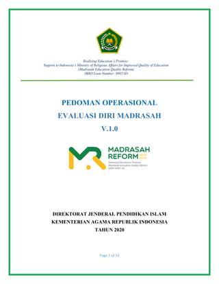 Page 1 of 52
PEDOMAN OPERASIONAL
EVALUASI DIRI MADRASAH
V.1.0
DIREKTORAT JENDERAL PENDIDIKAN ISLAM
KEMENTERIAN AGAMA REPUBLIK INDONESIA
TAHUN 2020
Realizing Education’s Promise:
Support to Indonesia’s Ministry of Religious Affairs for Improved Quality of Education
(Madrasah Education Quality Reform)
IBRD Loan Number: 8992-ID
 