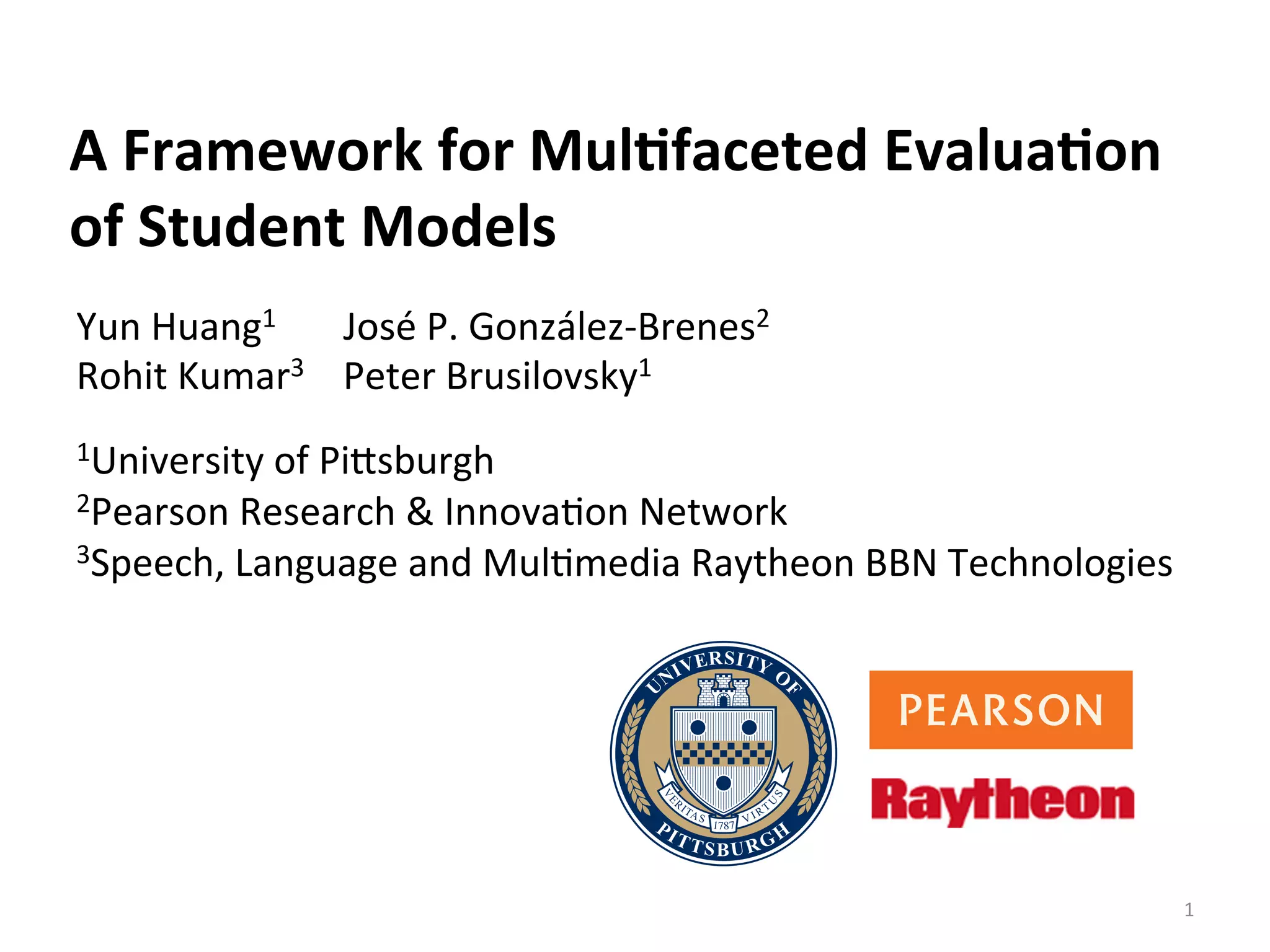 A	
  Framework	
  for	
  Mul/faceted	
  Evalua/on	
  
of	
  Student	
  Models	
  	
  
Yun	
  Huang1	
  	
  	
  	
  	
  	
  	
  José	
  P.	
  González-­‐Brenes2	
  
Rohit	
  Kumar3	
  	
  	
  	
  Peter	
  Brusilovsky1	
  
	
  
1University	
  of	
  PiDsburgh	
  
2Pearson	
  Research	
  &	
  InnovaIon	
  Network	
  	
  
3Speech,	
  Language	
  and	
  MulImedia	
  Raytheon	
  BBN	
  Technologies	
  	
  
1	
  
 