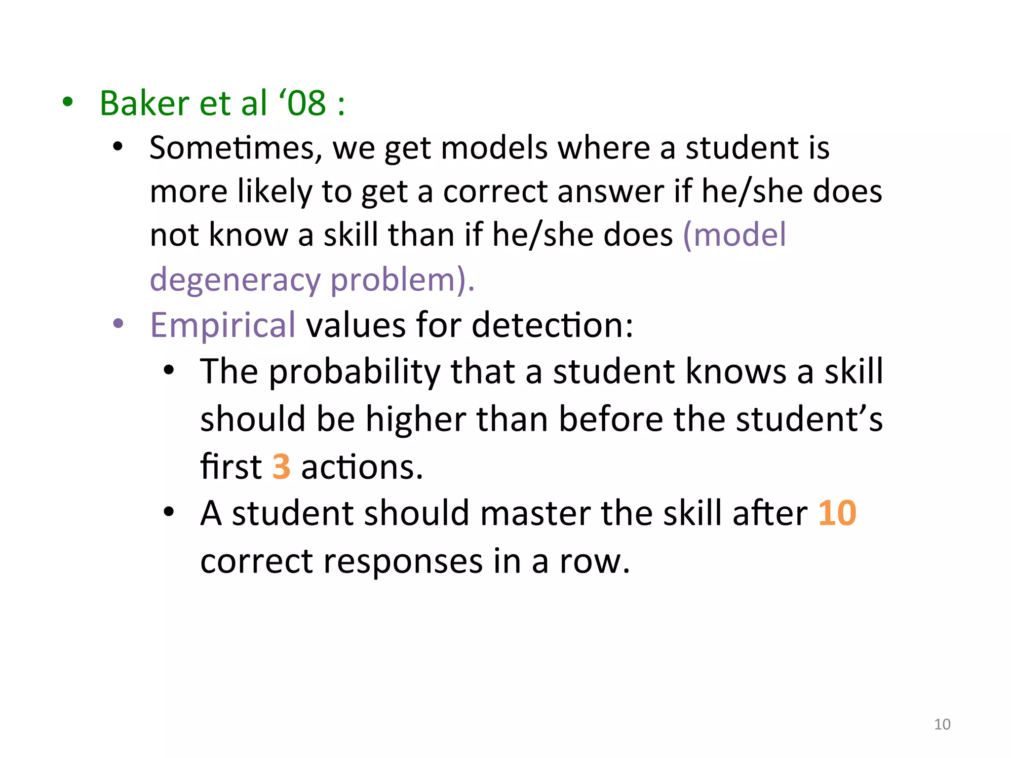 10	
  
•  Baker	
  et	
  al	
  ‘08	
  :	
  	
  
•  SomeImes,	
  we	
  get	
  models	
  where	
  a	
  student	
  is	
  
more	
  likely	
  to	
  get	
  a	
  correct	
  answer	
  if	
  he/she	
  does	
  
not	
  know	
  a	
  skill	
  than	
  if	
  he/she	
  does	
  (model	
  
degeneracy	
  problem).	
  	
  
•  Empirical	
  values	
  for	
  detecIon:	
  
•  The	
  probability	
  that	
  a	
  student	
  knows	
  a	
  skill	
  
should	
  be	
  higher	
  than	
  before	
  the	
  student’s	
  
ﬁrst	
  3	
  acIons.	
  
•  A	
  student	
  should	
  master	
  the	
  skill	
  ater	
  10	
  
correct	
  responses	
  in	
  a	
  row.	
  
 