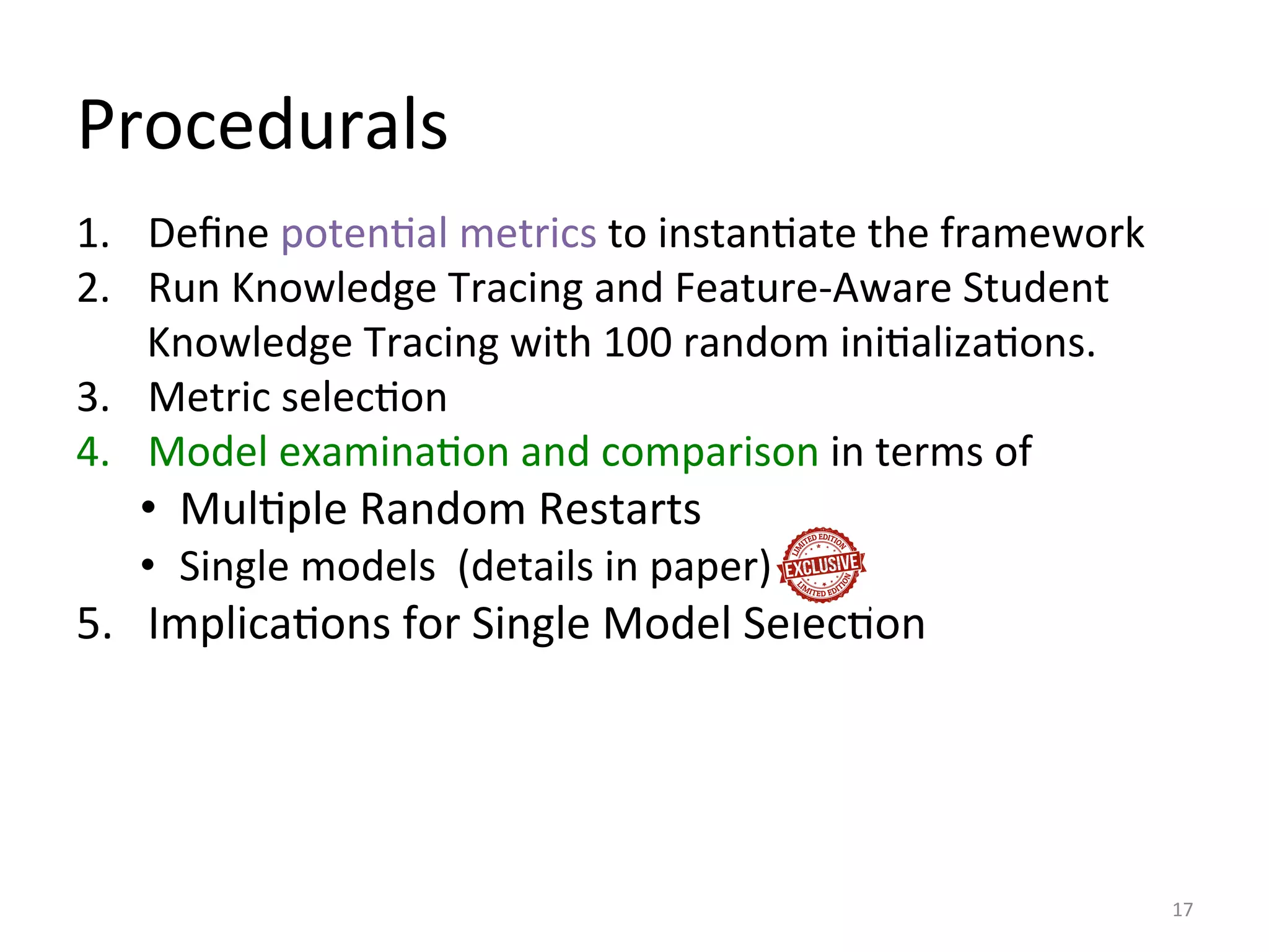 Procedurals	
  
1.  Deﬁne	
  potenIal	
  metrics	
  to	
  instanIate	
  the	
  framework	
  
2.  Run	
  Knowledge	
  Tracing	
  and	
  Feature-­‐Aware	
  Student	
  
Knowledge	
  Tracing	
  with	
  100	
  random	
  iniIalizaIons.	
  
3.  Metric	
  selecIon	
  
4.  Model	
  examinaIon	
  and	
  comparison	
  in	
  terms	
  of	
  
•  MulIple	
  Random	
  Restarts	
  
•  Single	
  models	
  	
  (details	
  in	
  paper)	
  
5.  ImplicaIons	
  for	
  Single	
  Model	
  SelecIon	
  
17	
  
 