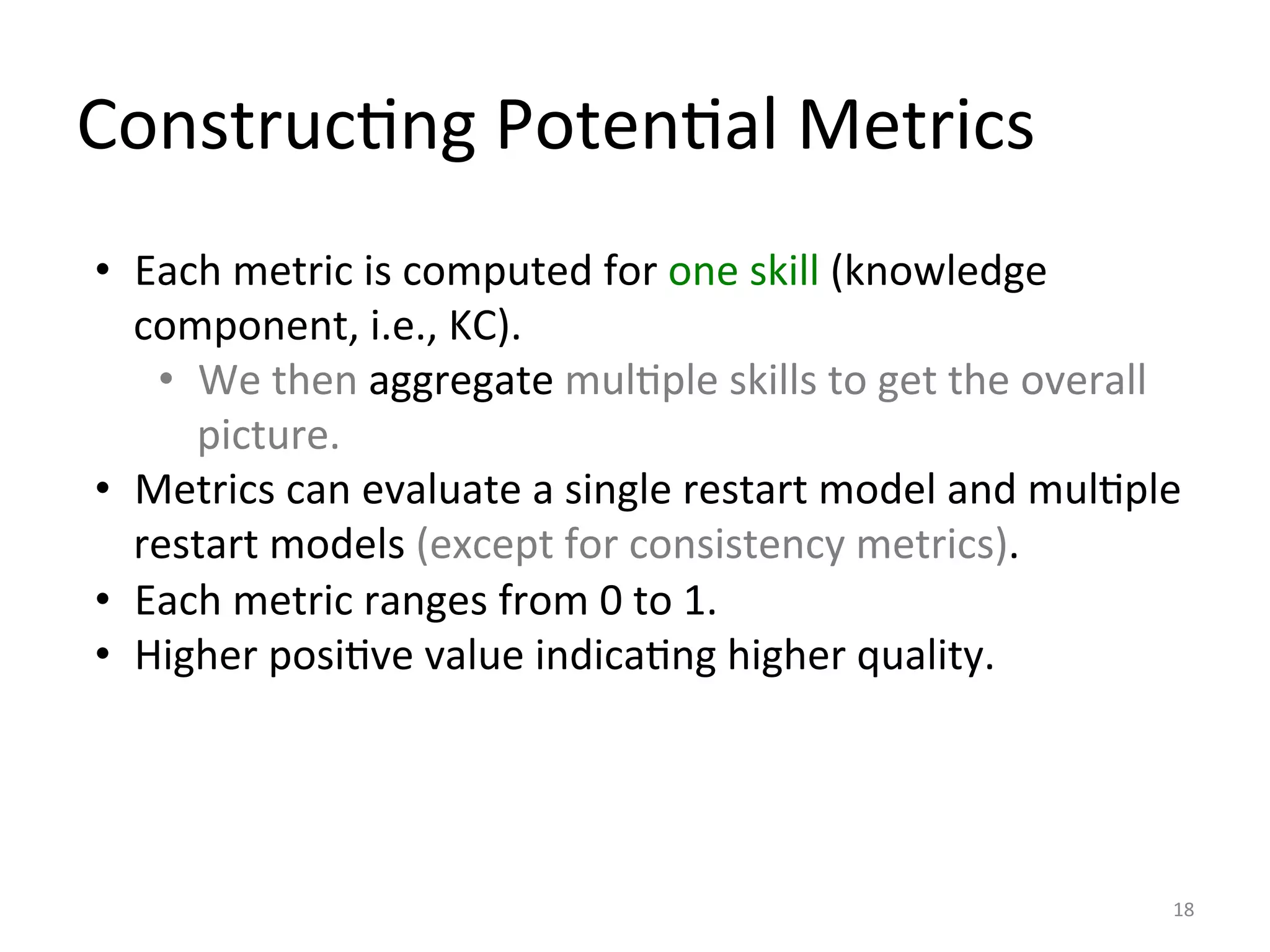 ConstrucIng	
  PotenIal	
  Metrics	
  
18	
  
•  Each	
  metric	
  is	
  computed	
  for	
  one	
  skill	
  (knowledge	
  
component,	
  i.e.,	
  KC).	
  	
  
•  We	
  then	
  aggregate	
  mulIple	
  skills	
  to	
  get	
  the	
  overall	
  
picture.	
  	
  
•  Metrics	
  can	
  evaluate	
  a	
  single	
  restart	
  model	
  and	
  mulIple	
  
restart	
  models	
  (except	
  for	
  consistency	
  metrics).	
  
•  Each	
  metric	
  ranges	
  from	
  0	
  to	
  1.	
  
•  Higher	
  posiIve	
  value	
  indicaIng	
  higher	
  quality.	
  
 