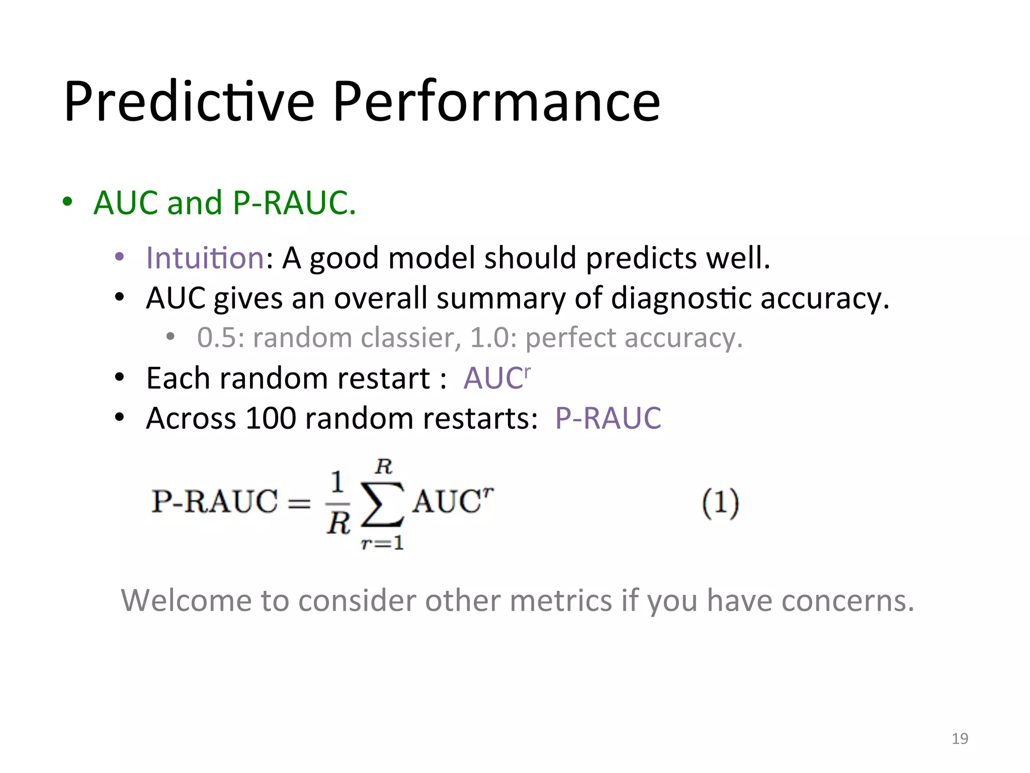 PredicIve	
  Performance	
  
•  AUC	
  and	
  P-­‐RAUC.	
  	
  
19	
  
•  IntuiIon:	
  A	
  good	
  model	
  should	
  predicts	
  well.	
  
•  AUC	
  gives	
  an	
  overall	
  summary	
  of	
  diagnosIc	
  accuracy.	
  	
  
•  0.5:	
  random	
  classier,	
  1.0:	
  perfect	
  accuracy.	
  
•  Each	
  random	
  restart	
  :	
  	
  AUCr	
  
•  Across	
  100	
  random	
  restarts:	
  	
  P-­‐RAUC	
  
Welcome	
  to	
  consider	
  other	
  metrics	
  if	
  you	
  have	
  concerns.	
  
 
